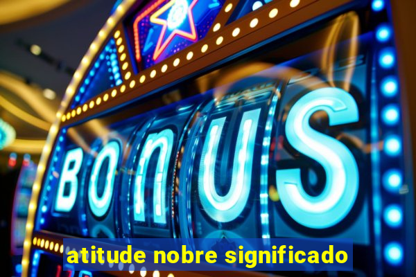 atitude nobre significado